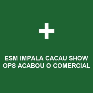 ESM IMPALA CACAU SHOW OPS ACABOU O COMERCIAL